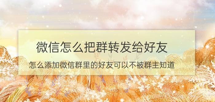 微信怎么把群转发给好友 怎么添加微信群里的好友可以不被群主知道？